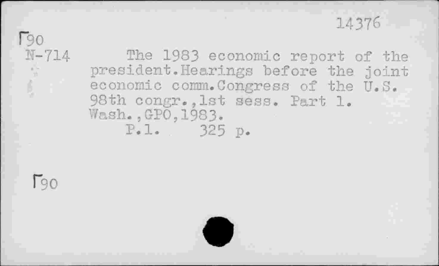 ﻿F90
N-714
14376
The 1983 economic report of the president.Hearings before the joint economic comm.Congress of the U.S. 98th congr.,lst sess. Part 1. Wash.,GPO,1983.
P.l. 325 p.
F90